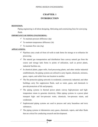 PIPING DESIGN ENGINEERING
CHAPTER: 1
INTRODUCTION
DEFINITION:
Piping engineering is all about designing, fabricating and constructing lines for conveying
fluids.
IMPORTANCE OF PIPING ENGINEERING:
 To maintain pressure difference (∆p)
 To maintain temperature difference (∆t)
 To maintain flow rate (∆q)
APPLICATIONS:
 Pipelines carry crude oil from oil wells to tank farms for storage or to refineries for
processing.
 The natural gas transportation and distribution lines convey natural gas from the
source and storage tank forms to points of utilization, such as power plants,
industrial facilities etc,
 In chemical plants, paper mills, food processing plants, and other similar industrial
establishments, the piping systems are utilized to carry liquids, chemicals, mixtures,
gases, vapors, and solids from one location to another.
 The fire protection piping networks in residential, commercial, industrial, and other
buildings carry fire suppression fluids, such as water, gases, and chemicals to
provide protection of life and property.
 The piping systems in thermal power plants convey high-pressure and high-
temperature steam to generate electricity. Other piping systems in a power plant
transport high- and low-pressure water, chemicals, low-pressure steam, and
condensate.
 Sophisticated piping systems are used to process and carry hazardous and toxic
substances.
 The piping systems in laboratories carry gases, chemicals, vapors, and other fluids
that are critical for conducting research and development.
Page
2
 
