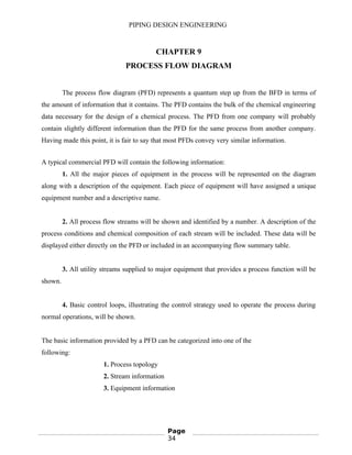 PIPING DESIGN ENGINEERING
CHAPTER 9
PROCESS FLOW DIAGRAM
The process flow diagram (PFD) represents a quantum step up from the BFD in terms of
the amount of information that it contains. The PFD contains the bulk of the chemical engineering
data necessary for the design of a chemical process. The PFD from one company will probably
contain slightly different information than the PFD for the same process from another company.
Having made this point, it is fair to say that most PFDs convey very similar information.
A typical commercial PFD will contain the following information:
1. All the major pieces of equipment in the process will be represented on the diagram
along with a description of the equipment. Each piece of equipment will have assigned a unique
equipment number and a descriptive name.
2. All process flow streams will be shown and identified by a number. A description of the
process conditions and chemical composition of each stream will be included. These data will be
displayed either directly on the PFD or included in an accompanying flow summary table.
3. All utility streams supplied to major equipment that provides a process function will be
shown.
4. Basic control loops, illustrating the control strategy used to operate the process during
normal operations, will be shown.
The basic information provided by a PFD can be categorized into one of the
following:
1. Process topology
2. Stream information
3. Equipment information
Page
34
 