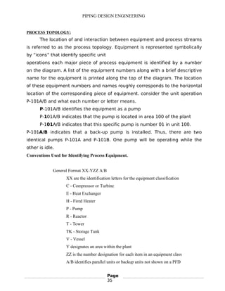 PIPING DESIGN ENGINEERING
PROCESS TOPOLOGY:
The location of and interaction between equipment and process streams
is referred to as the process topology. Equipment is represented symbolically
by “icons” that identify specific unit
operations each major piece of process equipment is identified by a number
on the diagram. A list of the equipment numbers along with a brief descriptive
name for the equipment is printed along the top of the diagram. The location
of these equipment numbers and names roughly corresponds to the horizontal
location of the corresponding piece of equipment. consider the unit operation
P-101A/B and what each number or letter means.
P-101A/B identifies the equipment as a pump
P-101A/B indicates that the pump is located in area 100 of the plant
P-101A/B indicates that this specific pump is number 01 in unit 100.
P-101A/B indicates that a back-up pump is installed. Thus, there are two
identical pumps P-101A and P-101B. One pump will be operating while the
other is idle.
Conventions Used for Identifying Process Equipment.
General Format XX-YZZ A/B
XX are the identification letters for the equipment classification
C - Compressor or Turbine
E - Heat Exchanger
H - Fired Heater
P - Pump
R - Reactor
T - Tower
TK - Storage Tank
V - Vessel
Y designates an area within the plant
ZZ is the number designation for each item in an equipment class
A/B identifies parallel units or backup units not shown on a PFD
Page
35
 