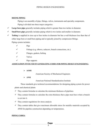 PIPING DESIGN ENGINEERING
DEFINE PIPING
Piping is an assembly of pipe, fittings, valves, instruments and specialty components.
Piping is divided into three major categories:
 Large bore pipe generally includes piping which is greater than two inches in diameter.
 Small bore pipe generally includes piping which is two inches and smaller in diameter.
 Tubing is supplied in sizes up to four inches in diameter but has a wall thickness less than that of
either large bore or small bore piping and is typically joined by compression fittings.
Piping system includes:
 Pipe
 Fittings (e.g. elbows, reducers, branch connections, etc.)
 Flanges, gaskets, bolting
 Valves
 Pipe supports
ASSOCIATION INVOLVED IN GENERATING CODES FOR PIPING DESIGN ENGINEERING:
 ASME
-American Society of Mechanical Engineers
 ANSI
-American National Standardization Institute
These standards give technical recommendations for designing piping system for power
plants and chemical plants
 They contain formulas to calculate the minimum thickness of pipelines
 They contain formulas to calculate the extra thickness that a pipe must have when a branch
is cut into it.
 They contain regulations for stress analysis
 They contain tables that give maximum allowable stress for metallic materials accepted by
ANSI for pipeline construction depending on temperatures.
PIPING CODES:
Page
3
 