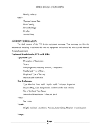 PIPING DESIGN ENGINEERING
Density, velocity
Other
Thermodynamic Data
Heat Capacity
Stream Enthalpy
K-values
Stream Name
EQUIPMENT INFORMATION:
The final element of the PFD is the equipment summary. This summary provides the
information necessary to estimate the costs of equipment and furnish the basis for the detailed
design of equipment.
Equipment Descriptions for PFD and P &IDs:
Equipment Type:
Description of Equipment
Towers
Size (height and diameter), Pressure, Temperature
Number and Type of Trays
Height and Type of Packing
Materials of Construction
Heat Exchangers:
Type: Gas-Gas, Gas-Liquid, Liquid-Liquid, Condenser, Vaporizer
Process: Duty, Area, Temperature, and Pressure for both streams
No. of Shell and Tube Passes
Materials of Construction: Tubes and Shell
Tanks:
See vessels
Vessels:
Height, Diameter, Orientation, Pressure, Temperature, Materials of Construction
Pumps:
Page
41
 