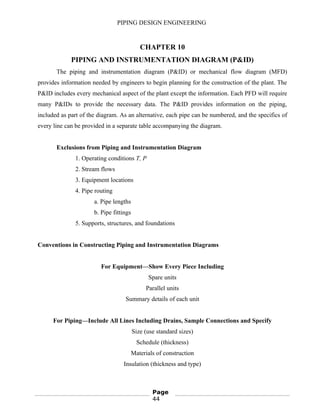 PIPING DESIGN ENGINEERING
CHAPTER 10
PIPING AND INSTRUMENTATION DIAGRAM (P&ID)
The piping and instrumentation diagram (P&ID) or mechanical flow diagram (MFD)
provides information needed by engineers to begin planning for the construction of the plant. The
P&ID includes every mechanical aspect of the plant except the information. Each PFD will require
many P&IDs to provide the necessary data. The P&ID provides information on the piping,
included as part of the diagram. As an alternative, each pipe can be numbered, and the specifics of
every line can be provided in a separate table accompanying the diagram.
Exclusions from Piping and Instrumentation Diagram
1. Operating conditions T, P
2. Stream flows
3. Equipment locations
4. Pipe routing
a. Pipe lengths
b. Pipe fittings
5. Supports, structures, and foundations
Conventions in Constructing Piping and Instrumentation Diagrams
For Equipment—Show Every Piece Including
Spare units
Parallel units
Summary details of each unit
For Piping—Include All Lines Including Drains, Sample Connections and Specify
Size (use standard sizes)
Schedule (thickness)
Materials of construction
Insulation (thickness and type)
Page
44
 