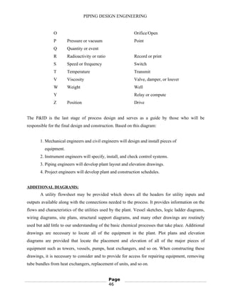 PIPING DESIGN ENGINEERING
O Orifice/Open
P Pressure or vacuum Point
Q Quantity or event
R Radioactivity or ratio Record or print
S Speed or frequency Switch
T Temperature Transmit
V Viscosity Valve, damper, or louver
W Weight Well
Y Relay or compute
Z Position Drive
The P&ID is the last stage of process design and serves as a guide by those who will be
responsible for the final design and construction. Based on this diagram:
1. Mechanical engineers and civil engineers will design and install pieces of
equipment.
2. Instrument engineers will specify, install, and check control systems.
3. Piping engineers will develop plant layout and elevation drawings.
4. Project engineers will develop plant and construction schedules.
ADDITIONAL DIAGRAMS:
A utility flowsheet may be provided which shows all the headers for utility inputs and
outputs available along with the connections needed to the process. It provides information on the
flows and characteristics of the utilities used by the plant. Vessel sketches, logic ladder diagrams,
wiring diagrams, site plans, structural support diagrams, and many other drawings are routinely
used but add little to our understanding of the basic chemical processes that take place. Additional
drawings are necessary to locate all of the equipment in the plant. Plot plans and elevation
diagrams are provided that locate the placement and elevation of all of the major pieces of
equipment such as towers, vessels, pumps, heat exchangers, and so on. When constructing these
drawings, it is necessary to consider and to provide for access for repairing equipment, removing
tube bundles from heat exchangers, replacement of units, and so on.
Page
46
 