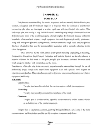 PIPING DESIGN ENGINEERING
CHAPTER 11
PLOT PLAN
Plot plans are considered key documents to projects and are normally initiated in the pre-
contract, conceptual and development stages of a proposal. After the contract is awarded for
engineering, plot plans are developed at a rather rapid pace with very limited information. This
early stage plot plan usually is very limited in detail, containing only enough dimensional data to
define the outer limits of the available property selected for plant development. Located within the
boundaries of the available property, rough equipment sizes and shapes are pictorially positioned.
along with anticipated pipe rack configurations, structure shape and rough sizes. The plot plan at
this level of detail is then used for constructability evaluation and is normally submitted to the
client for approval.
Once approved by the client, almost every group including Engineering, Scheduling,
Construction, Operations, Cost Control, Estimating and Material Control use the plot plan as a
pictorial reference for their work. At this point, the plot plan becomes a universal document used
by all groups to interface with one another and the client.
Development of the plot plan in the very early stages is usually accomplished through the use of
preliminary project design data, approximate equipment sizes and a process flow diagram to
establish rough sketches. These sketches are used to determine structure configuration and relative
equipment positioning.
PURPOSE:
Construction:
The plot plan is used to schedule the erection sequence of all plant equipment.
Estimating:
The plot plan is used to estimate the overall cost of the plant.
Client use:
The plot plan is used for safety, operator, and maintenance review and to develop
an as-built record of the plant arrangement.
The plot plan is a dynamic document, evolving through the life of a job. Some of the more
common names and descriptions used during this evolution process are as follows:
Page
48
 
