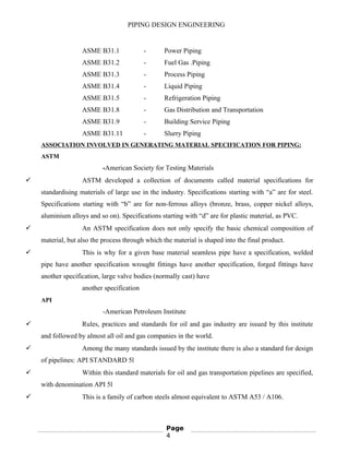 PIPING DESIGN ENGINEERING
ASME B31.1 - Power Piping
ASME B31.2 - Fuel Gas .Piping
ASME B31.3 - Process Piping
ASME B31.4 - Liquid Piping
ASME B31.5 - Refrigeration Piping
ASME B31.8 - Gas Distribution and Transportation
ASME B31.9 - Building Service Piping
ASME B31.11 - Slurry Piping
ASSOCIATION INVOLVED IN GENERATING MATERIAL SPECIFICATION FOR PIPING:
ASTM
-American Society for Testing Materials
 ASTM developed a collection of documents called material specifications for
standardising materials of large use in the industry. Specifications starting with “a” are for steel.
Specifications starting with “b” are for non-ferrous alloys (bronze, brass, copper nickel alloys,
aluminium alloys and so on). Specifications starting with “d” are for plastic material, as PVC.
 An ASTM specification does not only specify the basic chemical composition of
material, but also the process through which the material is shaped into the final product.
 This is why for a given base material seamless pipe have a specification, welded
pipe have another specification wrought fittings have another specification, forged fittings have
another specification, large valve bodies (normally cast) have
another specification
API
-American Petroleum Institute
 Rules, practices and standards for oil and gas industry are issued by this institute
and followed by almost all oil and gas companies in the world.
 Among the many standards issued by the institute there is also a standard for design
of pipelines: API STANDARD 5l
 Within this standard materials for oil and gas transportation pipelines are specified,
with denomination API 5l
 This is a family of carbon steels almost equivalent to ASTM A53 / A106.
Page
4
 