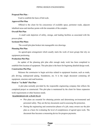 PIPING DESIGN ENGINEERING
Proposal Plot Plan –
Used to establish the basis of bid work.
Approval Plot Plan
Offered to the client for his concurrence of available space, perimeter roads, adjacent
inhabited areas and interface points with the remainder of the complex.
Overall Plot Plan
A small scale depiction of utility, storage, and loading facilities as associated with the
process plant.
Sectional Plot Plans
The overall plot plan broken into manageable size drawings.
Planning Plot Plan
An agreed-upon arrangement which usually starts the work of most groups that rely on
equipment positioning.
Production Plot Plan
An update of the planning plot plan after enough study work has been completed to
establish firm location of equipment. This plot plan is the basis for beginning detailed design work.
Construction Plot Plan
Releases the constructor to begin activities related to equipment location, such as roads,
pile driving, underground piping, foundations, etc. It is the single document containing all
equipment, structure and road locations.
Final or "As Built" Plot Plan –
A plot plan normally provided by the responsible engineering company that reflects the
completed project as constructed. This plot plan is maintained by the client for future expansion
work requirements or other business needs.
MAJOR ROLES OF A PLOT PLAN
• Plot plans are essential for obtaining permits and determining environmental and
personnel safety. They are the key documents used in assessing fire protection.
• During the engineering and construction phases of a job, many owners use the plot
plan as a basis for evaluating the level of completeness of agreed upon work. The
document thus becomes a measuring device for progress payments.
Page
49
 