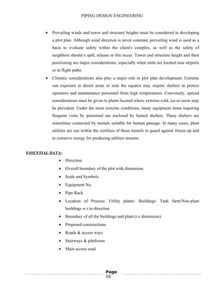 PIPING DESIGN ENGINEERING
• Prevailing winds and tower and structure heights must be considered in developing
a plot plan. Although wind direction is never constant, prevailing wind is used as a
basis to evaluate safety within the client's complex, as well as the safety of
neighbors should a spill, release or fire occur. Tower and structure height and their
positioning are major considerations, especially when units are located near airports
or in flight paths.
• Climatic considerations also play a major role in plot plan development. Extreme
sun exposure in desert areas or near the equator may require shelters to protect
operators and maintenance personnel from high temperatures. Conversely, special
considerations must be given to plants located where extreme cold, ice or snow may
be prevalent. Under the most extreme conditions, many equipment items requiring
frequent visits by personnel are enclosed by heated shelters. These shelters are
sometimes connected by tunnels suitable for human passage. In many cases, plant
utilities are run within the confines of these tunnels to guard against freeze-up and
to conserve energy for producing utilities streams
ESSENTIAL DATA:
• Direction.
• Overall boundary of the plot with dimension.
• Scale and Symbols.
• Equipment No.
• Pipe Rack.
• Location of Process/ Utility plants/ Buildings/ Tank farm/Non-plant
buildings w.r.to direction
• Boundary of all the buildings and plant.(i.e dimension)
• Proposed constructions.
• Roads & access ways
• Stairways & platforms
• Main access road
Page
50
 