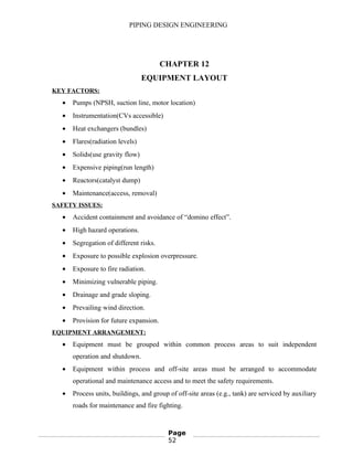 PIPING DESIGN ENGINEERING
CHAPTER 12
EQUIPMENT LAYOUT
KEY FACTORS:
• Pumps (NPSH, suction line, motor location)
• Instrumentation(CVs accessible)
• Heat exchangers (bundles)
• Flares(radiation levels)
• Solids(use gravity flow)
• Expensive piping(run length)
• Reactors(catalyst dump)
• Maintenance(access, removal)
SAFETY ISSUES:
• Accident containment and avoidance of “domino effect”.
• High hazard operations.
• Segregation of different risks.
• Exposure to possible explosion overpressure.
• Exposure to fire radiation.
• Minimizing vulnerable piping.
• Drainage and grade sloping.
• Prevailing wind direction.
• Provision for future expansion.
EQUIPMENT ARRANGEMENT:
• Equipment must be grouped within common process areas to suit independent
operation and shutdown.
• Equipment within process and off-site areas must be arranged to accommodate
operational and maintenance access and to meet the safety requirements.
• Process units, buildings, and group of off-site areas (e.g., tank) are serviced by auxiliary
roads for maintenance and fire fighting.
Page
52
 