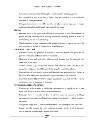PIPING DESIGN ENGINEERING
• Equipment location must facilitate in-place maintenance by mobile equipment.
• Process equipment must be enclosed in shelters only when required by extreme climatic
condition or client preferences.
• Piping, instrument and power cables are to be carried on overhead pipe racks in process
units and utility plants and in grade sleepers in off-site areas.
ACCESS:
• Operator access is the space required between components or pairs of components to
permit walking, operating valves, viewing instruments, climbing ladders or stairs, and
safety exiting the unit in an emergency.
• Maintenance access is the space required to service equipment in place or to remove the
unit equipment or portion of the equipment for off-sit repair.
EQUIPMENT ELEVATION:
• Equipment should be generally be elevated a minimum height from grade to suit
process, operational, and maintenance requirement.
• Horizontal drums, shell and tube exchangers, and furnaces must be supported from
grade by concrete piers.
• Vertical vessels (e.g., towers and reactors with attached skirts) and base plate
equipment with pumps should be supported at grade by concrete foundation.
• Large vacuum or crude towers with swaged bottom section and compressors that are to
be elevated for operational needs must be supported from concrete structures.
• Equipment that must be elevated for process requirements (e.g., shell and tube overhead
condensers) must be supported in structures.
PLATFORM, LADDERS AND STAIRS:
• Platforms are to be provided at all elevated equipment and at control that are beyond
reach from grade for manual operation and maintenance.
• Stairways must be provided to lead to service levels in structures, buildings,
compressor house decks, and furnace that require frequent access by plant operations
personnel.
• Storage tank larger than 15 ft in dia and higher than 20 ft also require stair for access.
• Ladders must be provided for vessel platforms, secondary service levels in structures
and furnace and at storage tanks with the dimensions.
Page
53
 