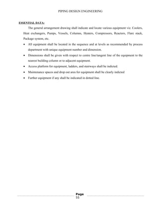 PIPING DESIGN ENGINEERING
ESSENTIAL DATA:
The general arrangement drawing shall indicate and locate various equipment viz. Coolers,
Heat exchangers, Pumps, Vessels, Columns, Heaters, Compressors, Reactors, Flare stack,
Package system, etc.
• All equipment shall be located in the sequence and at levels as recommended by process
department with unique equipment number and dimension.
• Dimensions shall be given with respect to centre line/tangent line of the equipment to the
nearest building column or to adjacent equipment.
• Access platform for equipment, ladders, and stairways shall be indicted.
• Maintenance spaces and drop out area for equipment shall be clearly indicted
• Further equipment if any shall be indicated in dotted line.
Page
55
 