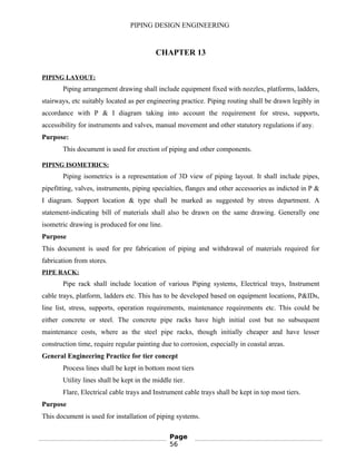 PIPING DESIGN ENGINEERING
CHAPTER 13
PIPING LAYOUT:
Piping arrangement drawing shall include equipment fixed with nozzles, platforms, ladders,
stairways, etc suitably located as per engineering practice. Piping routing shall be drawn legibly in
accordance with P & I diagram taking into account the requirement for stress, supports,
accessibility for instruments and valves, manual movement and other statutory regulations if any.
Purpose:
This document is used for erection of piping and other components.
PIPING ISOMETRICS:
Piping isometrics is a representation of 3D view of piping layout. It shall include pipes,
pipefitting, valves, instruments, piping specialties, flanges and other accessories as indicted in P &
I diagram. Support location & type shall be marked as suggested by stress department. A
statement-indicating bill of materials shall also be drawn on the same drawing. Generally one
isometric drawing is produced for one line.
Purpose
This document is used for pre fabrication of piping and withdrawal of materials required for
fabrication from stores.
PIPE RACK:
Pipe rack shall include location of various Piping systems, Electrical trays, Instrument
cable trays, platform, ladders etc. This has to be developed based on equipment locations, P&IDs,
line list, stress, supports, operation requirements, maintenance requirements etc. This could be
either concrete or steel. The concrete pipe racks have high initial cost but no subsequent
maintenance costs, where as the steel pipe racks, though initially cheaper and have lesser
construction time, require regular painting due to corrosion, especially in coastal areas.
General Engineering Practice for tier concept
Process lines shall be kept in bottom most tiers
Utility lines shall be kept in the middle tier.
Flare, Electrical cable trays and Instrument cable trays shall be kept in top most tiers.
Purpose
This document is used for installation of piping systems.
Page
56
 