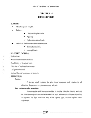 PIPING DESIGN ENGINEERING
CHAPTER 14
PIPE SUPPORTS
PURPOSE:
• Absorbs system weight.
• Reduce:
 Longitudinal pipe stress.
 Pipe sag.
 End point reaction loads.
• Control or direct thermal movement due to:
 Thermal expansion.
 Imposed loads.
SELECTION FACTORS:
• Weight load
• Available attachment clearance
• Availability of structural steel
• Direction of loads and movement
• Design temperature
• Vertical thermal movement at supports
DEFINITIONS:
Anchor:
A device which restrains the pipe from movement and rotation in all
direction, the member to which an anchor is fixed.
Base support or pipe stanchion:
A dummy pipe with base plate welded to the pipe. The pipe dummy will rest
on the supporting structure and so support the pipe. When considering site adjusting
is required, the pipe stanchion may be of 2-piece type, welded together after
adjustment.
Page
58
 