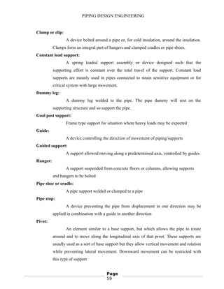 PIPING DESIGN ENGINEERING
Clamp or clip:
A device bolted around a pipe or, for cold insulation, around the insulation.
Clamps form an integral part of hangers and clamped cradles or pipe shoes.
Constant load support:
A spring loaded support assembly or device designed such that the
supporting effort is constant over the total travel of the support. Constant load
supports are meanly used in pipes connected to strain sensitive equipment or for
critical system with large movement.
Dummy leg:
A dummy leg welded to the pipe. The pipe dummy will rest on the
supporting structure and so support the pipe.
Goal post support:
Frame type support for situation where heavy loads may be expected
Guide:
A device controlling the direction of movement of piping/supports
Guided support:
A support allowed moving along a predetermined axis, controlled by guides
Hanger:
A support suspended from concrete floors or columns, allowing supports
and hangers to be bolted
Pipe shoe or cradle:
A pipe support welded or clamped to a pipe
Pipe stop:
A device preventing the pipe from displacement in one direction may be
applied in combination with a guide in another direction
Pivot:
An element similar to a base support, but which allows the pipe to rotate
around and to move along the longitudinal axis of that pivot. These supports are
usually used as a sort of base support but they allow vertical movement and rotation
while preventing lateral movement. Downward movement can be restricted with
this type of support
Page
59
 