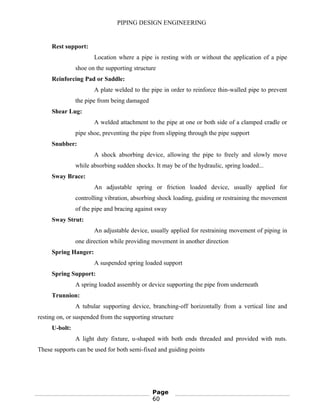 PIPING DESIGN ENGINEERING
Rest support:
Location where a pipe is resting with or without the application of a pipe
shoe on the supporting structure
Reinforcing Pad or Saddle:
A plate welded to the pipe in order to reinforce thin-walled pipe to prevent
the pipe from being damaged
Shear Lug:
A welded attachment to the pipe at one or both side of a clamped cradle or
pipe shoe, preventing the pipe from slipping through the pipe support
Snubber:
A shock absorbing device, allowing the pipe to freely and slowly move
while absorbing sudden shocks. It may be of the hydraulic, spring loaded...
Sway Brace:
An adjustable spring or friction loaded device, usually applied for
controlling vibration, absorbing shock loading, guiding or restraining the movement
of the pipe and bracing against sway
Sway Strut:
An adjustable device, usually applied for restraining movement of piping in
one direction while providing movement in another direction
Spring Hanger:
A suspended spring loaded support
Spring Support:
A spring loaded assembly or device supporting the pipe from underneath
Trunnion:
A tubular supporting device, branching-off horizontally from a vertical line and
resting on, or suspended from the supporting structure
U-bolt:
A light duty fixture, u-shaped with both ends threaded and provided with nuts.
These supports can be used for both semi-fixed and guiding points
Page
60
 
