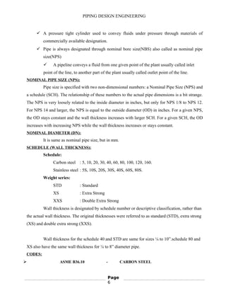 PIPING DESIGN ENGINEERING
 A pressure tight cylinder used to convey fluids under pressure through materials of
commercially available designation.
 Pipe is always designated through nominal bore size(NBS) also called as nominal pipe
size(NPS)
 A pipeline conveys a fluid from one given point of the plant usually called inlet
point of the line, to another part of the plant usually called outlet point of the line.
NOMINAL PIPE SIZE (NPS):
Pipe size is specified with two non-dimensional numbers: a Nominal Pipe Size (NPS) and
a schedule (SCH). The relationship of these numbers to the actual pipe dimensions is a bit strange.
The NPS is very loosely related to the inside diameter in inches, but only for NPS 1/8 to NPS 12.
For NPS 14 and larger, the NPS is equal to the outside diameter (OD) in inches. For a given NPS,
the OD stays constant and the wall thickness increases with larger SCH. For a given SCH, the OD
increases with increasing NPS while the wall thickness increases or stays constant.
NOMINAL DIAMETER (DN):
It is same as nominal pipe size, but in mm.
SCHEDULE (WALL THICKNESS):
Schedule:
Carbon steel : 5, 10, 20, 30, 40, 60, 80, 100, 120, 160.
Stainless steel : 5S, 10S, 20S, 30S, 40S, 60S, 80S.
Weight series:
STD : Standard
XS : Extra Strong
XXS : Double Extra Strong
Wall thickness is designated by schedule number or descriptive classification, rather than
the actual wall thickness. The original thicknesses were referred to as standard (STD), extra strong
(XS) and double extra strong (XXS).
Wall thickness for the schedule 40 and STD are same for sizes ⅛ to 10”.schedule 80 and
XS also have the same wall thickness for ⅛ to 8” diameter pipe.
CODES:
 ASME B36.10 - CARBON STEEL
Page
6
 