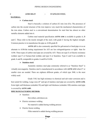 PIPING DESIGN ENGINEERING
 ASME B36.19 - STAINLESS STEEL
MATERIAL:
 Carbon steel:
Steel is basically a solution of carbon (C) into iron (Fe). The presences of
carbon into the crystal structure of the iron improve very much the mechanical characteristics of
the iron alone. Carbon steel is a conventional denomination for steel that has almost no other
metallic elements added into it.
Carbon steel material specification ASTM A106 is available in grades A, B
and C. These refer to the tensile strength of the steel, with grade C having the highest strength.
Common practice is to manufacture the pipe as A106 grade B
ASTM A53 is also commonly specified for galvanized or lined pipe or as an
alternate to A106.the testing requirement for A53 are less stringent(rigorous or tight) than for
A106. Three types of carbon steel pipe are covered by A53. These are type E or Electric resistance
welded, type F or Furnace-butt welded, and type S or Seamless. Type E and S are available in
grade A and B, comparable to grades A and B of A106.
 Stainless steel:
Austenitic stainless steel pipe commonly referred to as “Stainless Steel” is
virtually non-magnetic. Stainless steel is manufactured in accordance with ASTM A312 when 8” or
smaller sizes are needed. There are eighteen different grades, of which type 304L is the most
widely used.
Grade 316L has high resistance to chemical and salt water corrosion and is
best suited for welding. Large sizes (8” and up) of stainless steel pipe are covered by ASTM A358.
Extra light wall thickness (schedule 5S) and light wall thickness (schedule 10S) stainless steel pipe
is covered by ASTM A409.
PIPE MANUFACTURING METHOD:
 Seamless
Hot rolled, cold drawn etc
 Electric resistance welding
No material is added during welding process
 Electric fusion welding
Filler material is added during welding process
Page
7
 