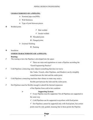 PIPING DESIGN ENGINEERING
CHARACTERISTICS OF A PIPELINE:
 Nominal pipe size(NPS)
 Wall thickness
 Type of joint between pieces
 Welded joints
 Butt welded
 Socket welded
 Threaded joints
 Flanged joints
 External finishing
 Painting
 Insulation
OTHER CHARACTERISTICS OF A PIPELINE:
Routing:
 The routing is how the Pipeline is developed into the space.
 There are rules and regulations to route a Pipeline according the
“Good Engineering Practice”
 Cold Pipelines connecting static objects (something that does not move
like Tanks, Vessels, other Pipelines, and Headers) can be straightly
routed between the inlet and the outlet point.
 Cold Pipelines connecting machines that vibrate or rotate may need a
flexible part between the inlet and the outlet point.
 Hot Pipelines must be flexible enough to adsorb the thermal expansion
of the Pipeline from cold to hot condition
 Supporting System:
 Every Pipeline must be supported. Not all Pipelines are supported in
the same way
 Cold Pipelines can be supported everywhere with fixed points
 Hot Pipelines cannot be supported only with fixed points, but certain
points must be only guided, meaning that in those points the Pipeline
Page
8
 
