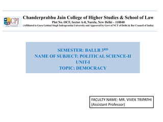 Chanderprabhu Jain College of Higher Studies & School of Law
Plot No. OCF, Sector A-8, Narela, New Delhi – 110040
(Affiliated to Guru Gobind Singh Indraprastha University and Approved by Govt of NCT of Delhi & Bar Council of India)
SEMESTER: BALLB 3RD
NAME OF SUBJECT: POLITICAL SCIENCE-II
UNIT-I
TOPIC: DEMOCRACY
FACULTY NAME: MR. VIVEK TRIPATHI
(Assistant Professor)
 