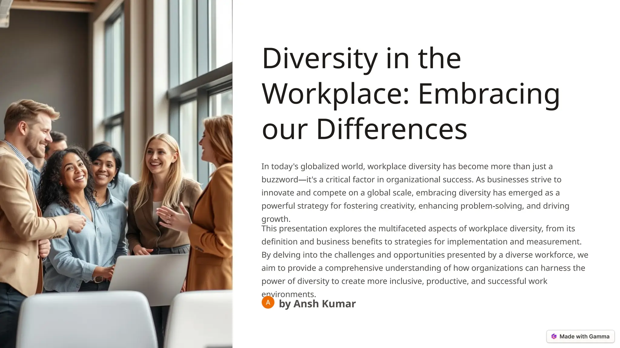 Diversity in the
Workplace: Embracing
our Differences
In today's globalized world, workplace diversity has become more than just a
buzzword—it's a critical factor in organizational success. As businesses strive to
innovate and compete on a global scale, embracing diversity has emerged as a
powerful strategy for fostering creativity, enhancing problem-solving, and driving
growth.
This presentation explores the multifaceted aspects of workplace diversity, from its
definition and business benefits to strategies for implementation and measurement.
By delving into the challenges and opportunities presented by a diverse workforce, we
aim to provide a comprehensive understanding of how organizations can harness the
power of diversity to create more inclusive, productive, and successful work
environments.
by Ansh Kumar
 