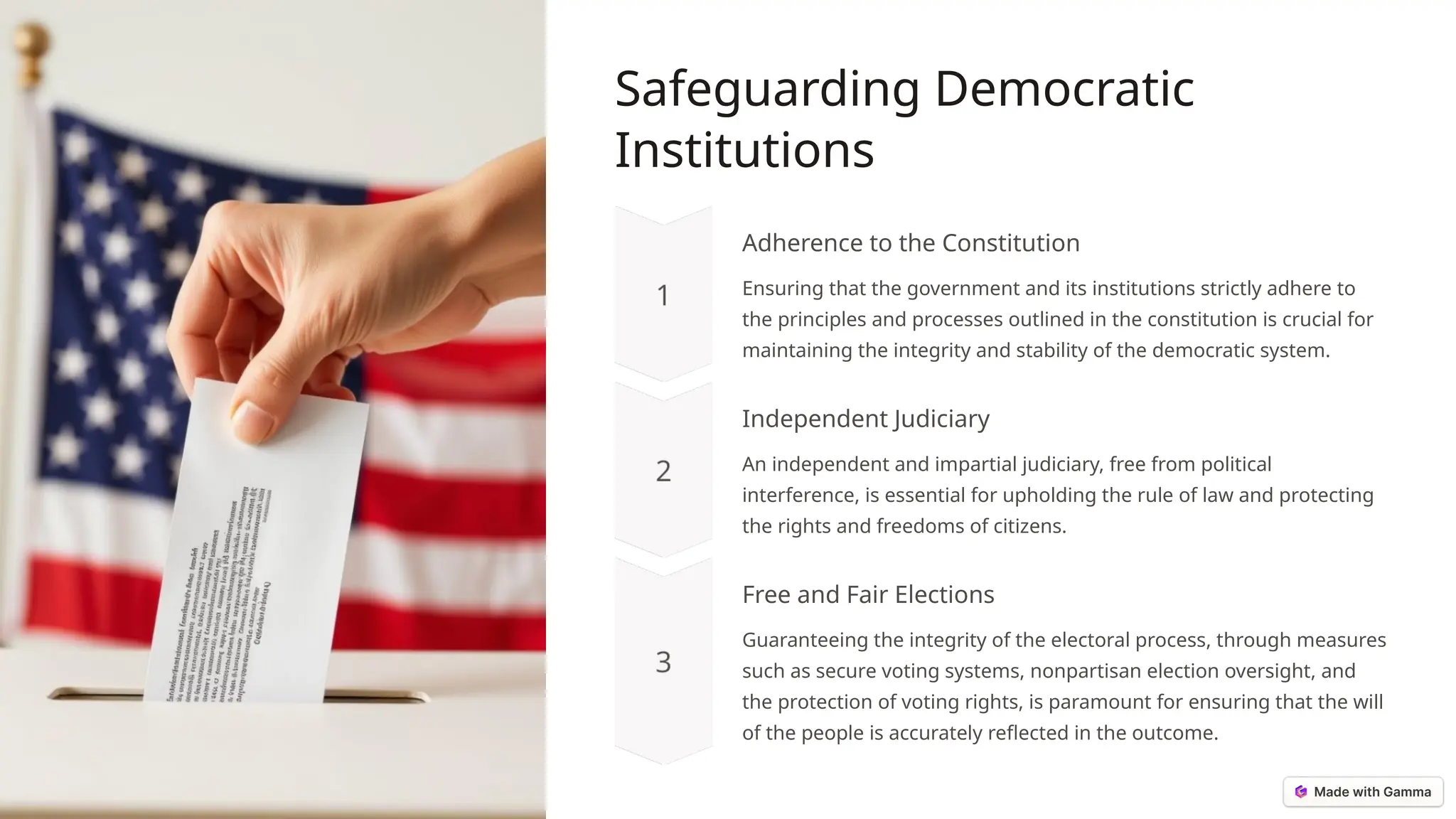 Safeguarding Democratic
Institutions
Adherence to the Constitution
Ensuring that the government and its institutions strictly adhere to
the principles and processes outlined in the constitution is crucial for
maintaining the integrity and stability of the democratic system.
Independent Judiciary
An independent and impartial judiciary, free from political
interference, is essential for upholding the rule of law and protecting
the rights and freedoms of citizens.
Free and Fair Elections
Guaranteeing the integrity of the electoral process, through measures
such as secure voting systems, nonpartisan election oversight, and
the protection of voting rights, is paramount for ensuring that the will
of the people is accurately reflected in the outcome.
 