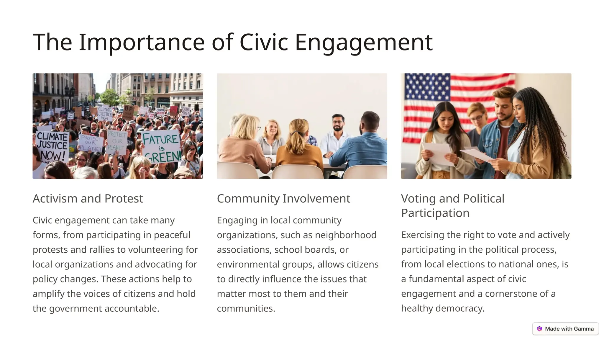 The Importance of Civic Engagement
Activism and Protest
Civic engagement can take many
forms, from participating in peaceful
protests and rallies to volunteering for
local organizations and advocating for
policy changes. These actions help to
amplify the voices of citizens and hold
the government accountable.
Community Involvement
Engaging in local community
organizations, such as neighborhood
associations, school boards, or
environmental groups, allows citizens
to directly influence the issues that
matter most to them and their
communities.
Voting and Political
Participation
Exercising the right to vote and actively
participating in the political process,
from local elections to national ones, is
a fundamental aspect of civic
engagement and a cornerstone of a
healthy democracy.
 