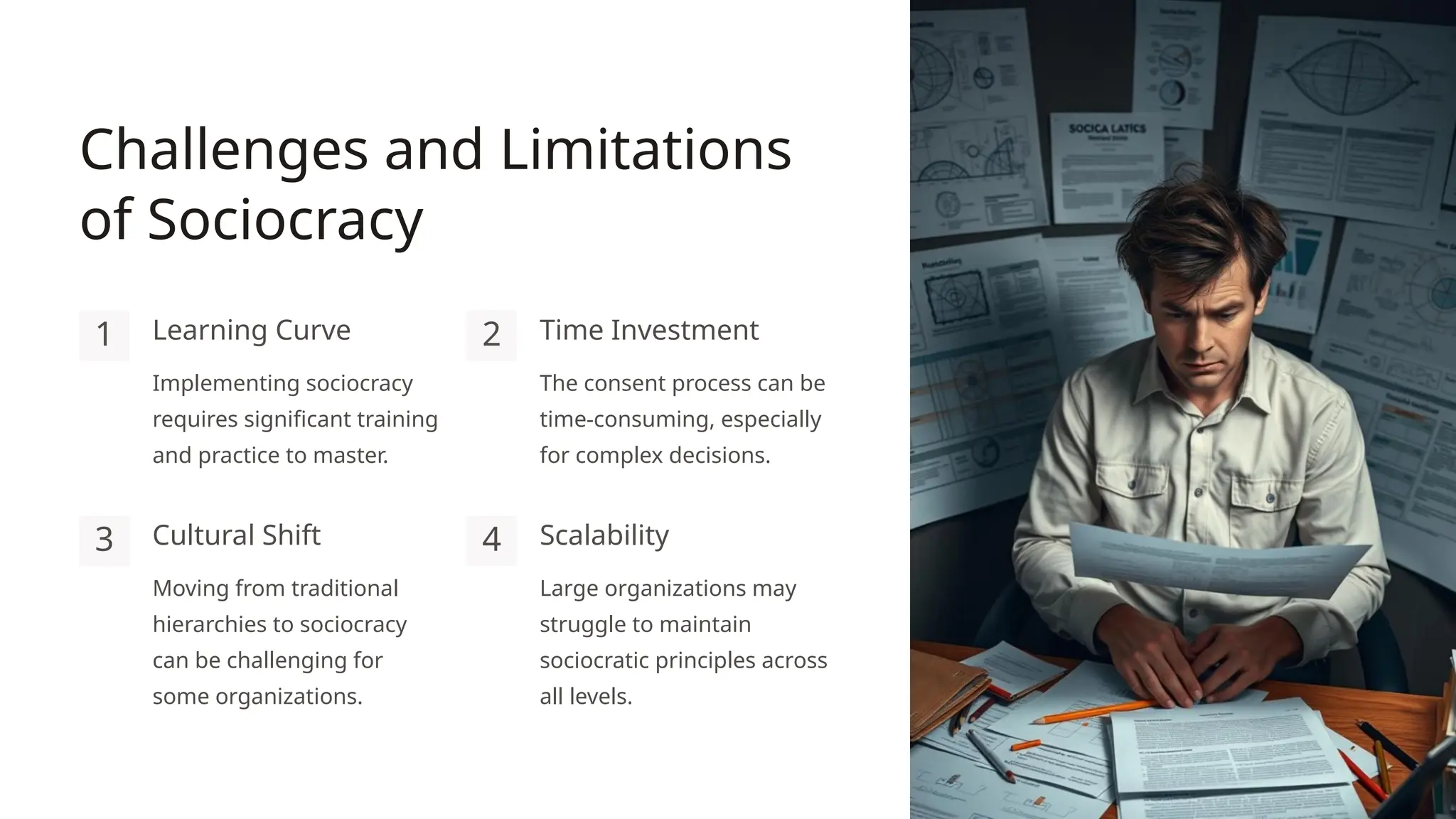 Challenges and Limitations
of Sociocracy
1 Learning Curve
Implementing sociocracy
requires significant training
and practice to master.
2 Time Investment
The consent process can be
time-consuming, especially
for complex decisions.
3 Cultural Shift
Moving from traditional
hierarchies to sociocracy
can be challenging for
some organizations.
4 Scalability
Large organizations may
struggle to maintain
sociocratic principles across
all levels.
 