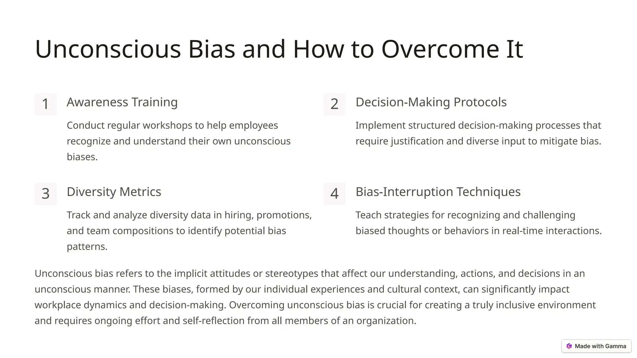 Unconscious Bias and How to Overcome It
1 Awareness Training
Conduct regular workshops to help employees
recognize and understand their own unconscious
biases.
2 Decision-Making Protocols
Implement structured decision-making processes that
require justification and diverse input to mitigate bias.
3 Diversity Metrics
Track and analyze diversity data in hiring, promotions,
and team compositions to identify potential bias
patterns.
4 Bias-Interruption Techniques
Teach strategies for recognizing and challenging
biased thoughts or behaviors in real-time interactions.
Unconscious bias refers to the implicit attitudes or stereotypes that affect our understanding, actions, and decisions in an
unconscious manner. These biases, formed by our individual experiences and cultural context, can significantly impact
workplace dynamics and decision-making. Overcoming unconscious bias is crucial for creating a truly inclusive environment
and requires ongoing effort and self-reflection from all members of an organization.
 