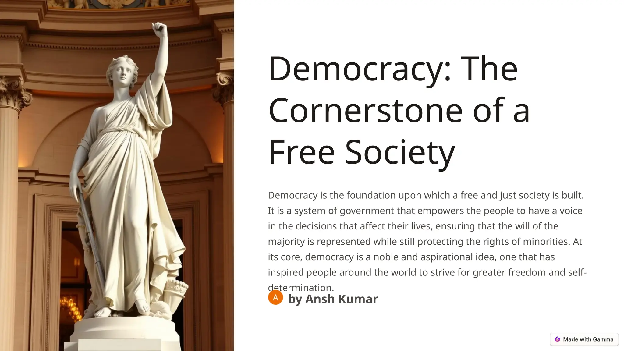 Democracy: The
Cornerstone of a
Free Society
Democracy is the foundation upon which a free and just society is built.
It is a system of government that empowers the people to have a voice
in the decisions that affect their lives, ensuring that the will of the
majority is represented while still protecting the rights of minorities. At
its core, democracy is a noble and aspirational idea, one that has
inspired people around the world to strive for greater freedom and self-
determination.
by Ansh Kumar
 
