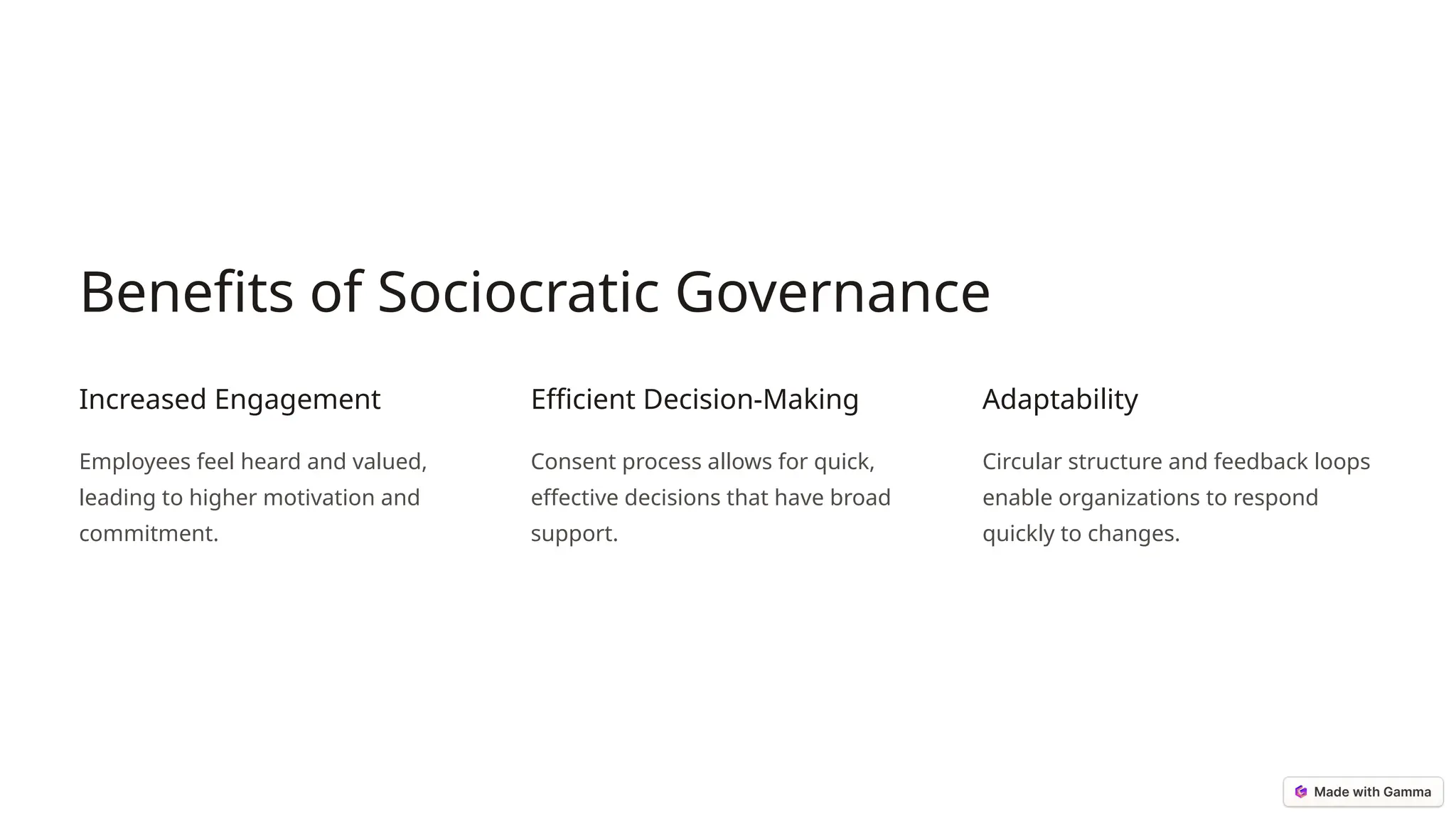 Benefits of Sociocratic Governance
Increased Engagement
Employees feel heard and valued,
leading to higher motivation and
commitment.
Efficient Decision-Making
Consent process allows for quick,
effective decisions that have broad
support.
Adaptability
Circular structure and feedback loops
enable organizations to respond
quickly to changes.
 