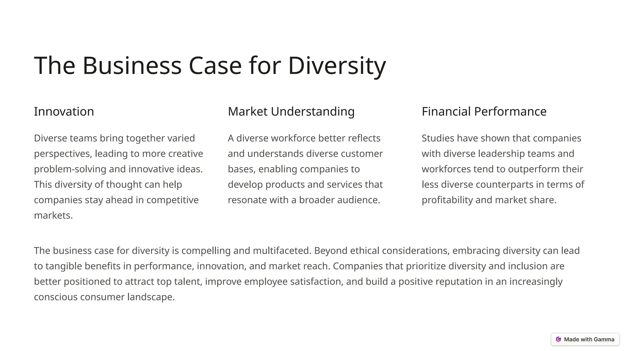 The Business Case for Diversity
Innovation
Diverse teams bring together varied
perspectives, leading to more creative
problem-solving and innovative ideas.
This diversity of thought can help
companies stay ahead in competitive
markets.
Market Understanding
A diverse workforce better reflects
and understands diverse customer
bases, enabling companies to
develop products and services that
resonate with a broader audience.
Financial Performance
Studies have shown that companies
with diverse leadership teams and
workforces tend to outperform their
less diverse counterparts in terms of
profitability and market share.
The business case for diversity is compelling and multifaceted. Beyond ethical considerations, embracing diversity can lead
to tangible benefits in performance, innovation, and market reach. Companies that prioritize diversity and inclusion are
better positioned to attract top talent, improve employee satisfaction, and build a positive reputation in an increasingly
conscious consumer landscape.
 