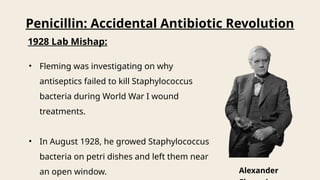 Penicillin: Accidental Antibiotic Revolution
1928 Lab Mishap:
• Fleming was investigating on why
antiseptics failed to kill Staphylococcus
bacteria during World War I wound
treatments.
• In August 1928, he growed Staphylococcus
bacteria on petri dishes and left them near
an open window. Alexander
 