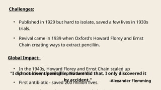 Challenges:
• Published in 1929 but hard to isolate, saved a few lives in 1930s
trials.
• Revival came in 1939 when Oxford's Howard Florey and Ernst
Chain creating ways to extract penciliin.
Global Impact:
• In the 1940s, Howard Florey and Ernst Chain scaled up
production, slashing sepsis deaths.
• First antibiotic - saved 200 million lives.
"I did not invent penicillin. Nature did that. I only discovered it
by accident." -Alexander Flemming
 