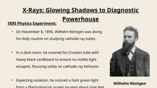 X-Rays: Glowing Shadows to Diagnostic
Powerhouse
1895 Physics Experiment:
• On November 8, 1895, Wilhelm Röntgen was doing
his daily routine on studying cathode ray tubes.
• In a dark room, he covered his Crookes tube with
heavy black cardboard to ensure no visible light
escaped, focusing solely on cathode ray behavior.
• Expecting isolation, he noticed a faint green light
Wilhelm Röntgen
 