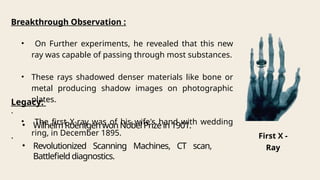 Breakthrough Observation :
• On Further experiments, he revealed that this new
ray was capable of passing through most substances.
• These rays shadowed denser materials like bone or
metal producing shadow images on photographic
plates.
.
• The first X-ray was of his wife's hand with wedding
ring, in December 1895.
Legacy:
• WilhelmRoentgenwonNobelPrizein1901.
.
• Revolutionized Scanning Machines, CT scan,
Battlefielddiagnostics.
First X -
Ray
 