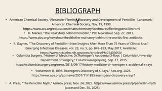 BIBLIOGRAPH
Y
• Columbia Surgery, “History of Medicine: Dr. Roentgen’s Accidental X-Rays | Columbia University
Department of Surgery,” Columbiasurgery.org, Sep. 17, 2015.
https://columbiasurgery.org/news/2015/09/17/history-medicine-dr-roentgen-s-accidental-x-rays
• American Chemical Society, “Alexander Fleming Discovery and Development of Penicillin - Landmark,”
American Chemical Society, Nov. 19, 1999.
https://www.acs.org/education/whatischemistry/landmarks/flemingpenicillin.html
• H. Markel, “The Real Story behind Penicillin,” PBS NewsHour, Sep. 27, 2013.
https://www.pbs.org/newshour/health/the-real-story-behind-the-worlds-first-antibiotic
• R. Gaynes, “The Discovery of Penicillin—New Insights After More Than 75 Years of Clinical Use,”
Emerging Infectious Diseases, vol. 23, no. 5, pp. 849–853, May 2017, Available:
https://www.ncbi.nlm.nih.gov/pmc/articles/PMC5403050/
• “November 8, 1895: Roentgen’s Discovery of X-Rays,” Aps.org, 2025.
https://www.aps.org/apsnews/2001/11/1895-roentgens-discovery-xrays?
‌
• A. Press, “The Penicillin Myth,” Asimov.press, Nov. 24, 2025. https://www.asimov.press/p/penicillin-myth
(accessed Dec. 30, 2025).
 