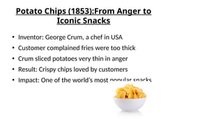 Potato Chips (1853):From Anger to
Iconic Snacks
● Inventor: George Crum, a chef in USA
● Customer complained fries were too thick
● Crum sliced potatoes very thin in anger
● Result: Crispy chips loved by customers
● Impact: One of the world’s most popular snacks
 