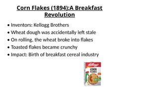 Corn Flakes (1894):A Breakfast
Revolution
• Inventors: Kellogg Brothers
• Wheat dough was accidentally left stale
• On rolling, the wheat broke into flakes
• Toasted flakes became crunchy
• Impact: Birth of breakfast cereal industry
 