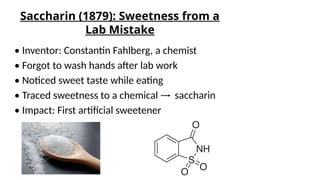 Saccharin (1879): Sweetness from a
Lab Mistake
• Inventor: Constantin Fahlberg, a chemist
• Forgot to wash hands after lab work
• Noticed sweet taste while eating
• Traced sweetness to a chemical saccharin
• Impact: First artificial sweetener
 