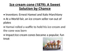 Ice cream cone (1879): A Sweet
Solution by Chance
• Inventors: Ernest Hamwi and Italo Marchiony
• At a World fair, an ice cream seller ran out of
plates
• Hamwi rolled a waffle to hold his ice-cream and
the cone was born
• Impact:Ice cream cones became a popular, fun
treat
 