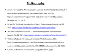 Bibliography
● admin, “10 Foods That Were Invented by Accident - Youth in Food Systems,” Youth in
Food Systems - Engaging Youth in Food Exploration., Oct. 20, 2025.
https://seeds.ca/schoolfoodgardens/10-foods-that-were-invented-by-accident/
(accessed Dec. 30, 2025).
● M. and Co, “Accidental Invention: Corn Flakes,” Custom Powder Systems, Mar. 01,
2022. https://custom-powder.com/accidental-invention-corn-flakes/
● “Accidental Invention: Saccharin | Custom Powder Systems,” Custom Powder
Systems, Apr. 11, 2024. https://custom-powder.com/accidental-invention-saccharin/
● “Welcome To Zscaler Directory Authentication,” Indiatimes.com, 2025.
https://timesofindia.indiatimes.com/life-style/food-news/9-delicious-foods-that-
were-invented-by-accident/articleshow/123455032.cms (accessed Dec. 30, 2025).
● K. Guite, 51 Accidental Inventions that Changed the World. 2019.
 