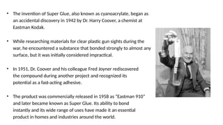 • The invention of Super Glue, also known as cyanoacrylate, began as
an accidental discovery in 1942 by Dr. Harry Coover, a chemist at
Eastman Kodak.
• While researching materials for clear plastic gun sights during the
war, he encountered a substance that bonded strongly to almost any
surface, but it was initially considered impractical.
• In 1951, Dr. Coover and his colleague Fred Joyner rediscovered
the compound during another project and recognized its
potential as a fast-acting adhesive.
• The product was commercially released in 1958 as “Eastman 910”
and later became known as Super Glue. Its ability to bond
instantly and its wide range of uses have made it an essential
product in homes and industries around the world.
 