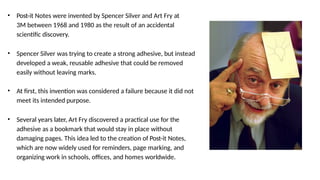 • Post-it Notes were invented by Spencer Silver and Art Fry at
3M between 1968 and 1980 as the result of an accidental
scientific discovery.
• Spencer Silver was trying to create a strong adhesive, but instead
developed a weak, reusable adhesive that could be removed
easily without leaving marks.
• At first, this invention was considered a failure because it did not
meet its intended purpose.
• Several years later, Art Fry discovered a practical use for the
adhesive as a bookmark that would stay in place without
damaging pages. This idea led to the creation of Post-it Notes,
which are now widely used for reminders, page marking, and
organizing work in schools, offices, and homes worldwide.
 