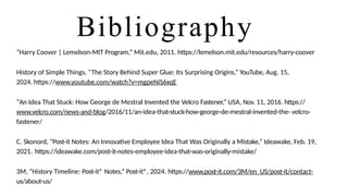 Bibliography
“Harry Coover | Lemelson-MIT Program,” Mit.edu, 2011. https://lemelson.mit.edu/resources/harry-coover
History of Simple Things, “The Story Behind Super Glue: Its Surprising Origins,” YouTube, Aug. 15,
2024. https://www.youtube.com/watch?v=mgpeNiS6xqE
“An Idea That Stuck: How George de Mestral Invented the Velcro Fastener,” USA, Nov. 11, 2016. https://
www.velcro.com/news-and-blog/2016/11/an-idea-that-stuck-how-george-de-mestral-invented-the- velcro-
fastener/
C. Skonord, “Post-it Notes: An Innovative Employee Idea That Was Originally a Mistake,” Ideawake, Feb. 19,
2021. https://ideawake.com/post-it-notes-employee-idea-that-was-originally-mistake/
3M, “History Timeline: Post-it® Notes,” Post-it®, 2024. https://www.post-it.com/3M/en_US/post-it/contact-
us/about-us/
 