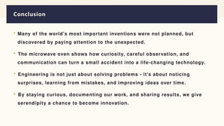 Conclusion
 Many of the world's most important inventions were not planned, but
discovered by paying attention to the unexpected.
 The microwave oven shows how curiosity, careful observation, and
communication can turn a small accident into a life-changing technology.
 Engineering is not just about solving problems - it's about noticing
surprises, learning from mistakes, and improving ideas over time.
 By staying curious, documenting our work, and sharing results, we give
serendipity a chance to become innovation.
 
