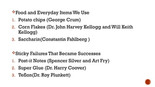 Food and Everyday Items We Use
1. Potato chips (George Crum)
2. Corn Flakes (Dr. John Harvey Kellogg and Will Keith
Kellogg)
3. Saccharin(Constantin Fahlberg )
Sticky Failures That Became Successes
1. Post-it Notes (Spencer Silver and Art Fry)
2. Super Glue (Dr. Harry Coover)
3. Teflon(Dr. Roy Plunkett)
 