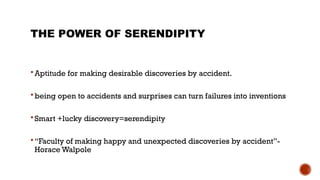 THE POWER OF SERENDIPITY
 Aptitude for making desirable discoveries by accident.
 being open to accidents and surprises can turn failures into inventions
 Smart +lucky discovery=serendipity
 “Faculty of making happy and unexpected discoveries by accident”-
Horace Walpole
 
