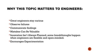 WHY THIS TOPIC MATTERS TO ENGINEERS:
 Great engineers stay curious
 Observe failures
 Communicate findings
 Mistakes Can Be Valuable
 Innovation Isn’t Always Planned, some breakthroughs happen
when engineers are flexible and open-minded.
 Encourages Experimentation
 