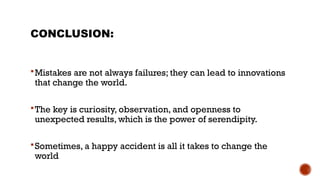 CONCLUSION:
Mistakes are not always failures; they can lead to innovations
that change the world.
The key is curiosity, observation, and openness to
unexpected results, which is the power of serendipity.
Sometimes, a happy accident is all it takes to change the
world
 