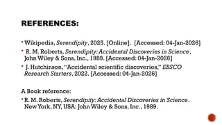 REFERENCES:
 Wikipedia, Serendipity, 2025. [Online]. [Accessed: 04-Jan-2026]
 R. M. Roberts, Serendipity:Accidental Discoveries in Science,
John Wiley & Sons, Inc., 1989. [Accessed: 04-Jan-2026]
 J. Hutchinson,“Accidental scientific discoveries,” EBSCO
Research Starters, 2022. [Accessed: 04-Jan-2026]
A Book reference:
 R. M. Roberts, Serendipity:Accidental Discoveries in Science.
New York, NY, USA: John Wiley & Sons, Inc., 1989.
 