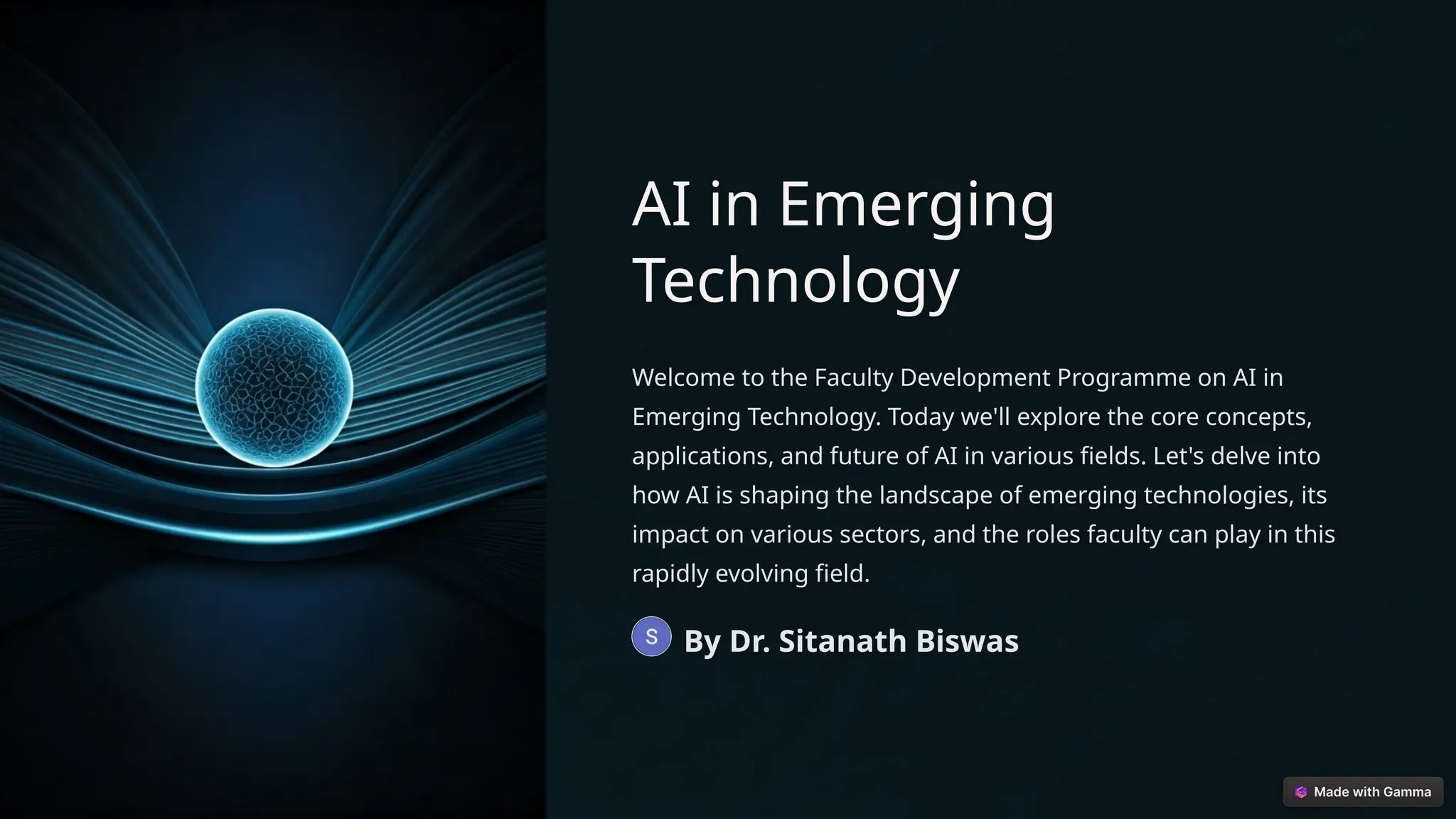 AI in Emerging
Technology
Welcome to the Faculty Development Programme on AI in
Emerging Technology. Today we'll explore the core concepts,
applications, and future of AI in various fields. Let's delve into
how AI is shaping the landscape of emerging technologies, its
impact on various sectors, and the roles faculty can play in this
rapidly evolving field.
By Dr. Sitanath Biswas
 